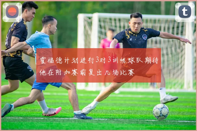 霍福德计划进行3对3训练球队期待他在附加赛前复出几场比赛