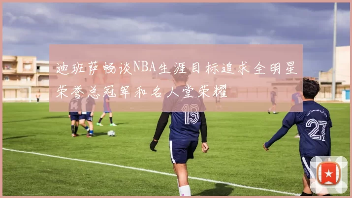 迪班萨畅谈NBA生涯目标追求全明星荣誉总冠军和名人堂荣耀