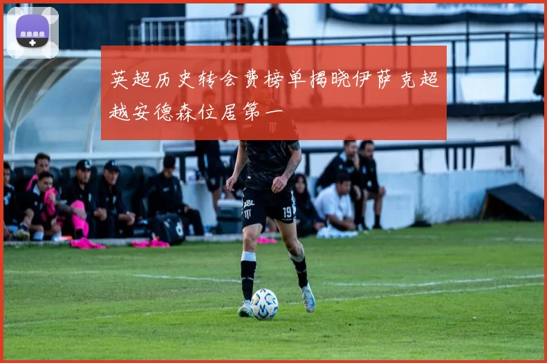 英超历史转会费榜单揭晓伊萨克超越安德森位居第一