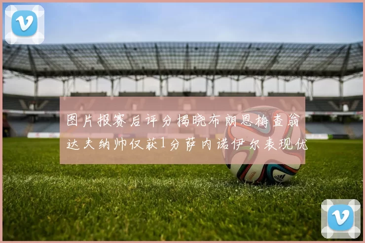 图片报赛后评分揭晓布朗恩梅查翁达夫纳帅仅获1分萨内诺伊尔表现优异获3分