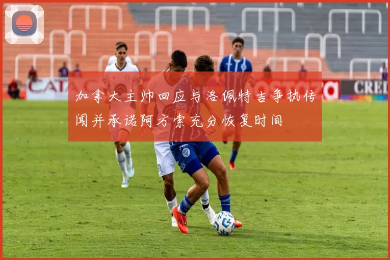 加拿大主帅回应与洛佩特吉争执传闻并承诺阿方索充分恢复时间