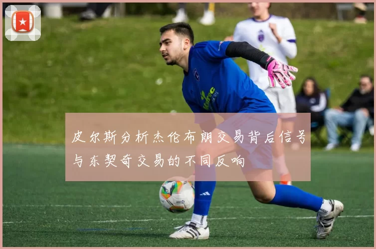 皮尔斯分析杰伦布朗交易背后信号与东契奇交易的不同反响