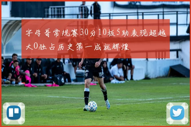 字母哥常规赛30分10板5助表现超越大O独占历史第一成就辉煌