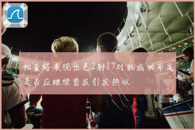 帕奎塔表现出色2射17对抗成功率高是否应继续首发引发热议