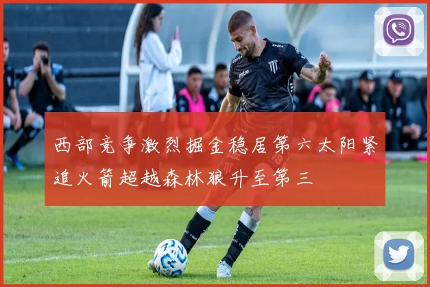 西部竞争激烈掘金稳居第六太阳紧追火箭超越森林狼升至第三