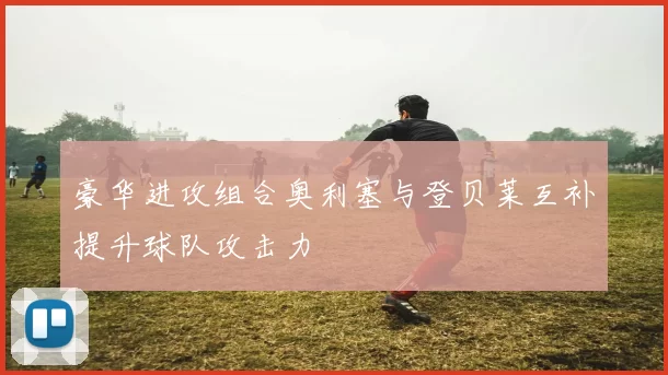 豪华进攻组合奥利塞与登贝莱互补提升球队攻击力