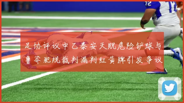 足协评议中乙泰安天贶危险铲球与鲁莽犯规裁判漏判红黄牌引发争议