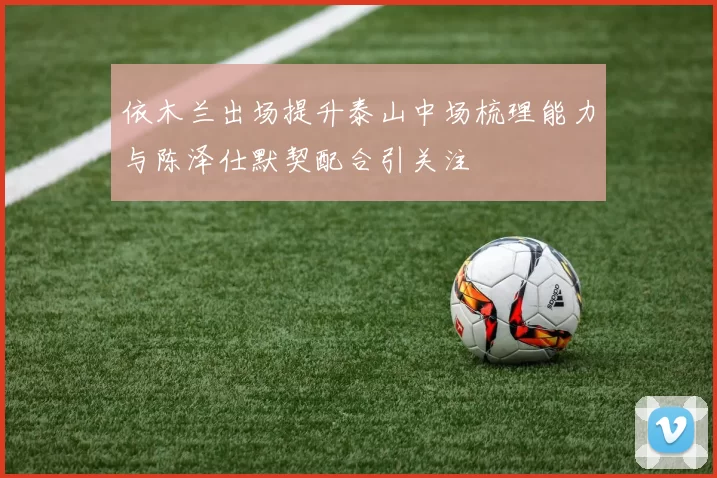 依木兰出场提升泰山中场梳理能力与陈泽仕默契配合引关注
