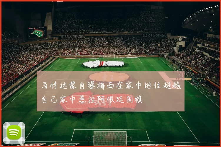 马特达蒙自曝梅西在家中地位超越自己家中悬挂阿根廷国旗