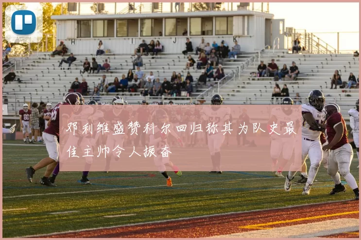 邓利维盛赞科尔回归称其为队史最佳主帅令人振奋