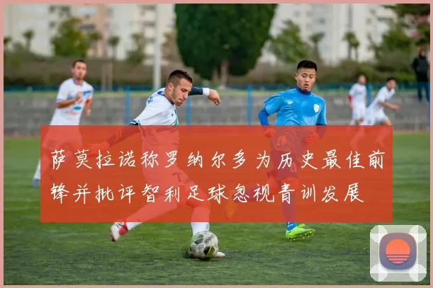 萨莫拉诺称罗纳尔多为历史最佳前锋并批评智利足球忽视青训发展