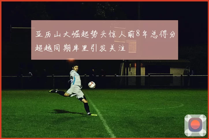 亚历山大崛起势头惊人前8年总得分超越同期库里引发关注