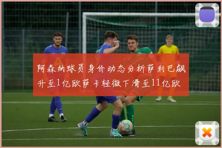 阿森纳球员身价动态分析萨利巴飙升至1亿欧萨卡轻微下滑至11亿欧
