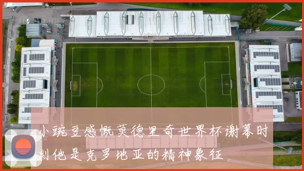 小豌豆感慨莫德里奇世界杯谢幕时刻他是克罗地亚的精神象征