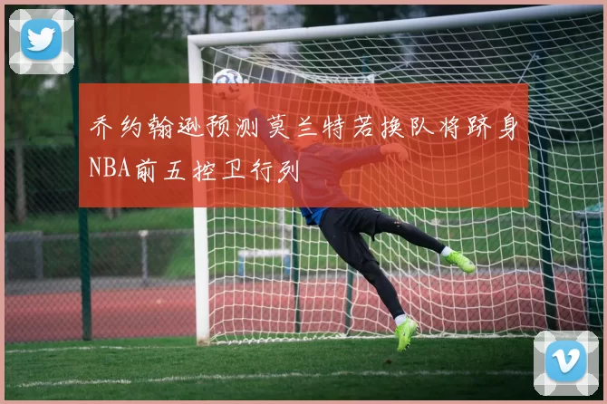 乔约翰逊预测莫兰特若换队将跻身NBA前五控卫行列