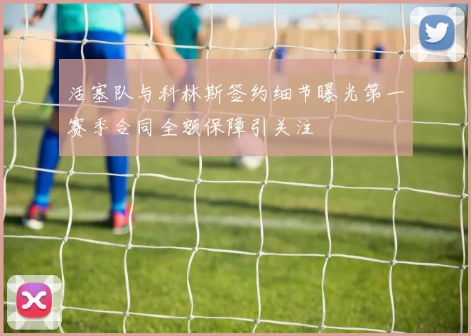 活塞队与科林斯签约细节曝光第一赛季合同全额保障引关注