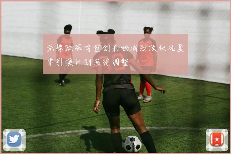 无缘欧冠将重创利物浦财政状况夏季引援计划或将调整
