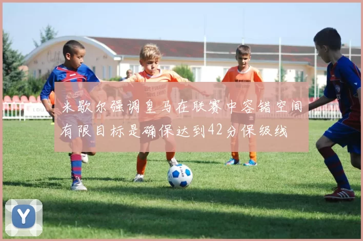 米歇尔强调皇马在联赛中容错空间有限目标是确保达到42分保级线