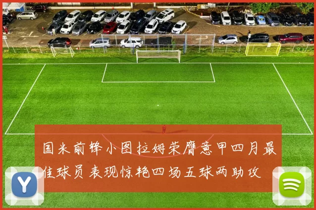 国米前锋小图拉姆荣膺意甲四月最佳球员表现惊艳四场五球两助攻
